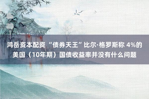 鸿岳资本配资 “债券天王”比尔·格罗斯称 4%的美国（10年期）国债收益率并没有什么问题