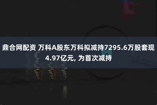 鼎合网配资 万科A股东万科拟减持7295.6万股套现4.97亿元, 为首次减持