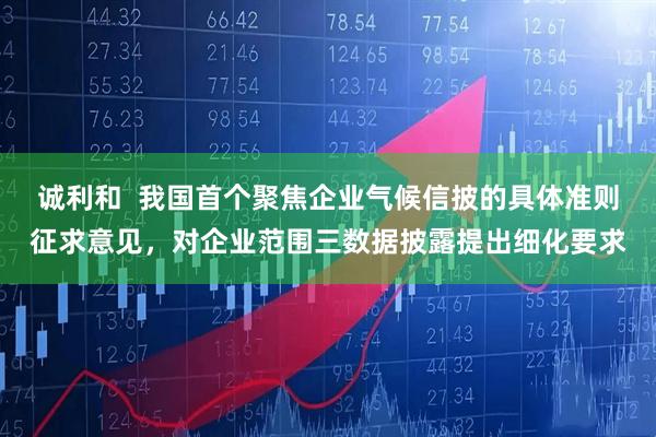 诚利和  我国首个聚焦企业气候信披的具体准则征求意见，对企业范围三数据披露提出细化要求