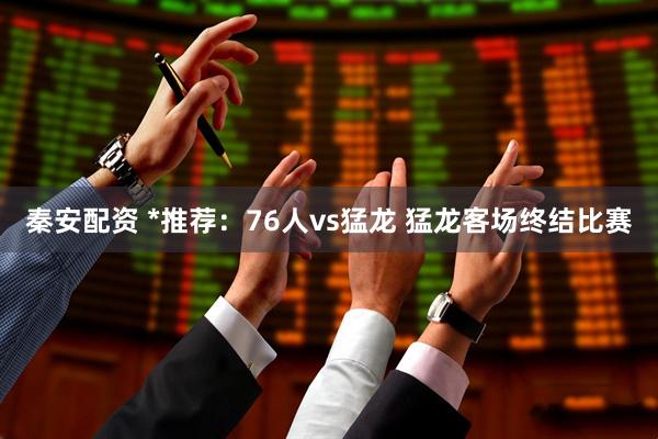 秦安配资 *推荐：76人vs猛龙 猛龙客场终结比赛