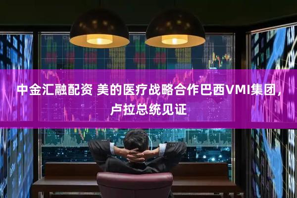 中金汇融配资 美的医疗战略合作巴西VMI集团，卢拉总统见证