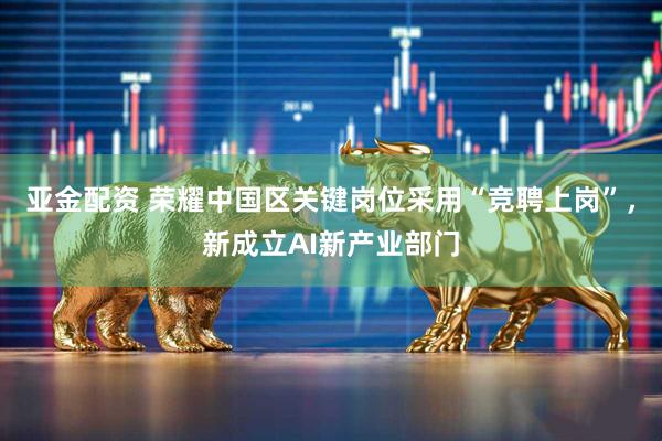 亚金配资 荣耀中国区关键岗位采用“竞聘上岗”，新成立AI新产业部门