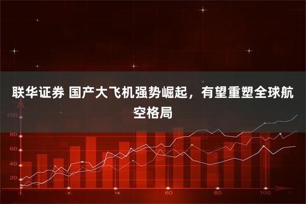 联华证券 国产大飞机强势崛起，有望重塑全球航空格局