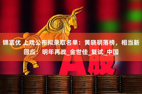 锦富优 上戏公布拟录取名单：黄晓明落榜，相当新回应：明年再战_金世佳_复试_中国