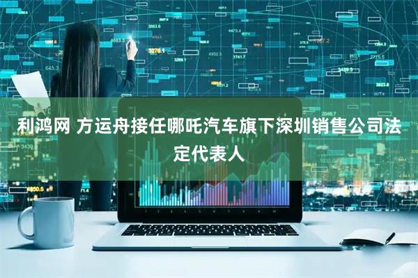 利鸿网 方运舟接任哪吒汽车旗下深圳销售公司法定代表人