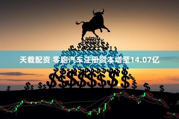 天载配资 零跑汽车注册资本增至14.07亿