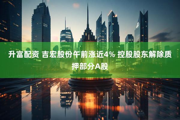 升富配资 吉宏股份午前涨近4% 控股股东解除质押部分A股