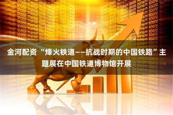 金河配资 “烽火铁道——抗战时期的中国铁路”主题展在中国铁道博物馆开展