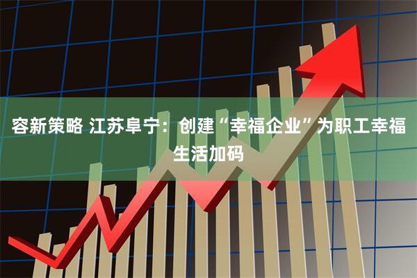 容新策略 江苏阜宁：创建“幸福企业”为职工幸福生活加码