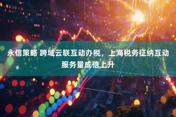 永信策略 跨域云联互动办税，上海税务征纳互动服务量成倍上升