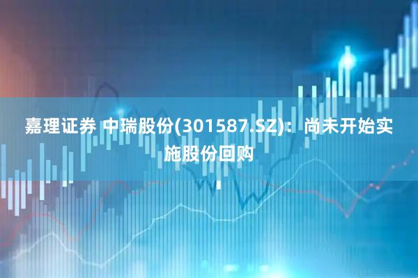 嘉理证券 中瑞股份(301587.SZ)：尚未开始实施股份回购