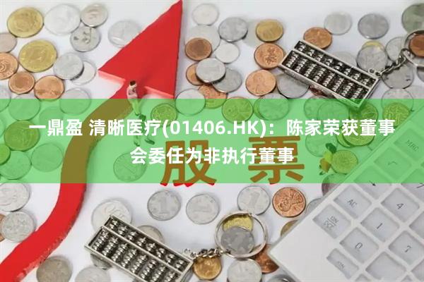 一鼎盈 清晰医疗(01406.HK)：陈家荣获董事会委任为非执行董事