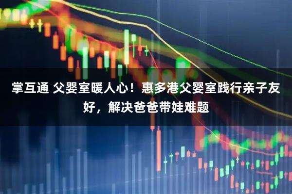 掌互通 父婴室暖人心！惠多港父婴室践行亲子友好，解决爸爸带娃难题