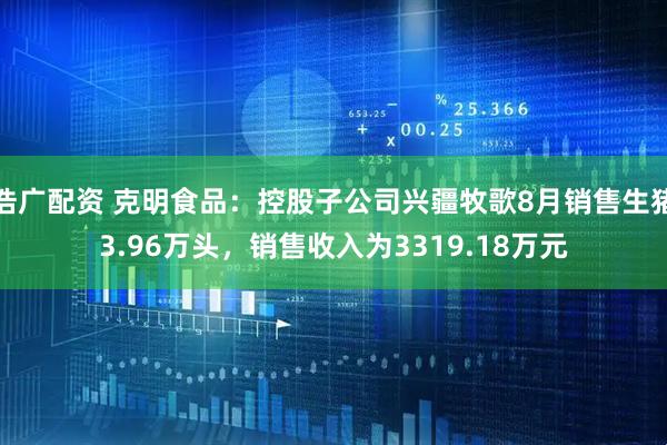 浩广配资 克明食品：控股子公司兴疆牧歌8月销售生猪3.96万头，销售收入为3319.18万元