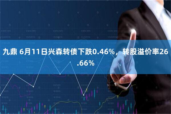 九鼎 6月11日兴森转债下跌0.46%，转股溢价率26.66%