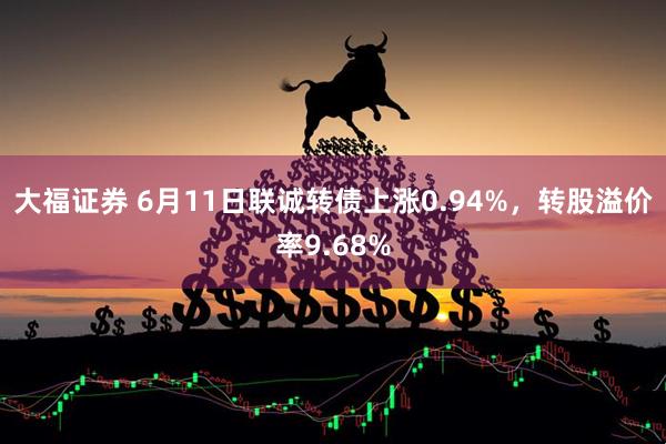 大福证券 6月11日联诚转债上涨0.94%，转股溢价率9.68%