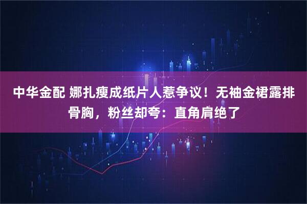 中华金配 娜扎瘦成纸片人惹争议！无袖金裙露排骨胸，粉丝却夸：直角肩绝了