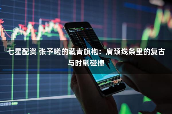 七星配资 张予曦的藏青旗袍：肩颈线条里的复古与时髦碰撞