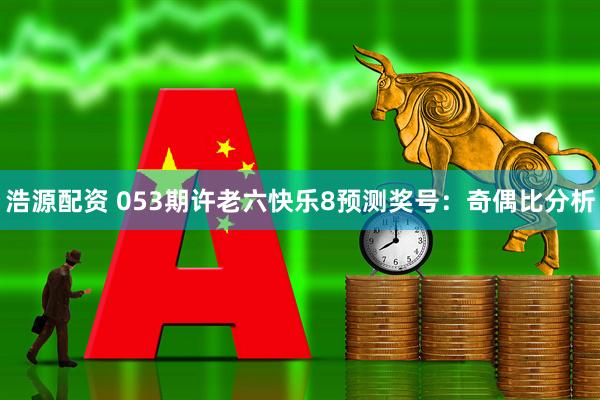 浩源配资 053期许老六快乐8预测奖号：奇偶比分析