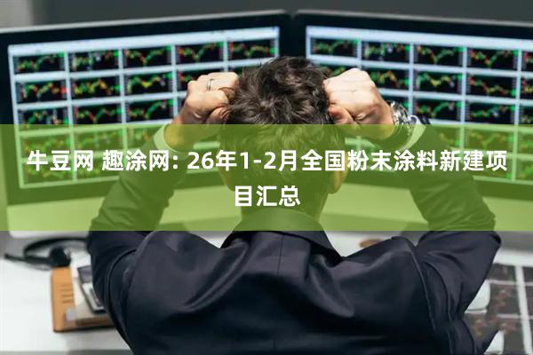 牛豆网 趣涂网: 26年1-2月全国粉末涂料新建项目汇总