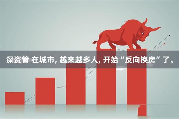 深资管 在城市, 越来越多人, 开始“反向换房”了。