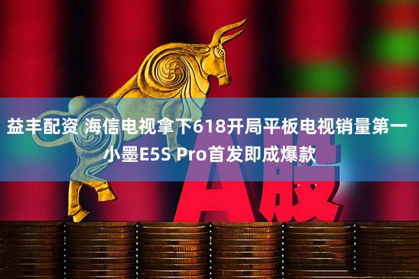 益丰配资 海信电视拿下618开局平板电视销量第一 小墨E5S Pro首发即成爆款
